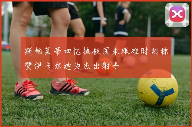 斯帕莱蒂回忆执教国米艰难时刻称赞伊卡尔迪为杰出射手
