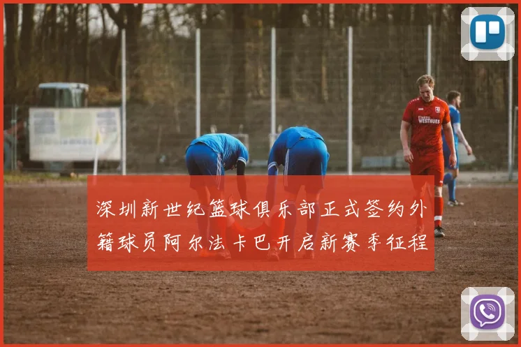 深圳新世纪篮球俱乐部正式签约外籍球员阿尔法卡巴开启新赛季征程