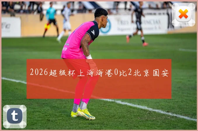 2026超级杯上海海港0比2北京国安