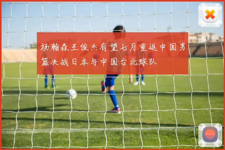 杨瀚森王俊杰有望七月重返中国男篮决战日本与中国台北球队