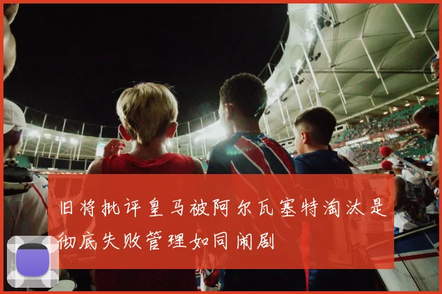 旧将批评皇马被阿尔瓦塞特淘汰是彻底失败管理如同闹剧