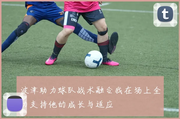 波津助力球队战术融合我在场上全力支持他的成长与适应