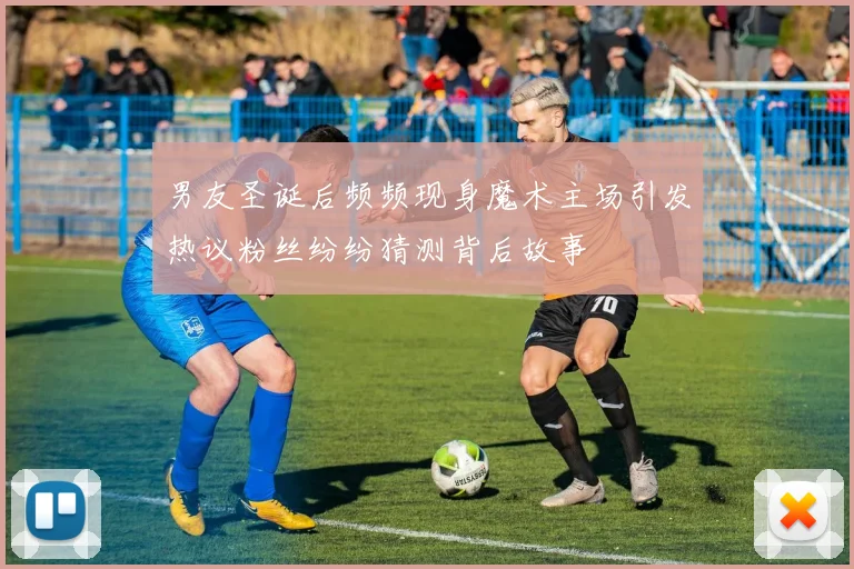 男友圣诞后频频现身魔术主场引发热议粉丝纷纷猜测背后故事