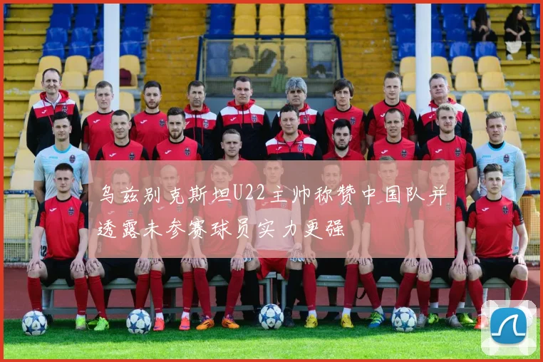 乌兹别克斯坦U22主帅称赞中国队并透露未参赛球员实力更强
