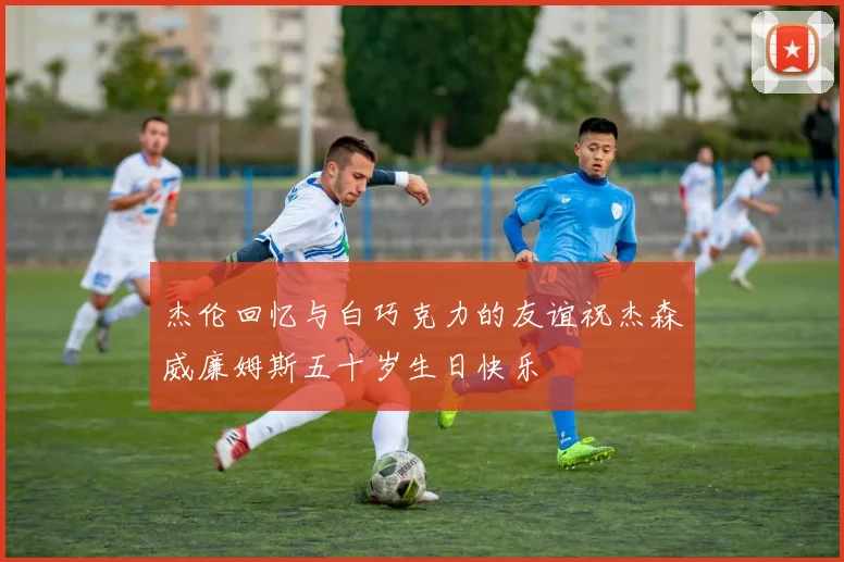 杰伦回忆与白巧克力的友谊祝杰森威廉姆斯五十岁生日快乐
