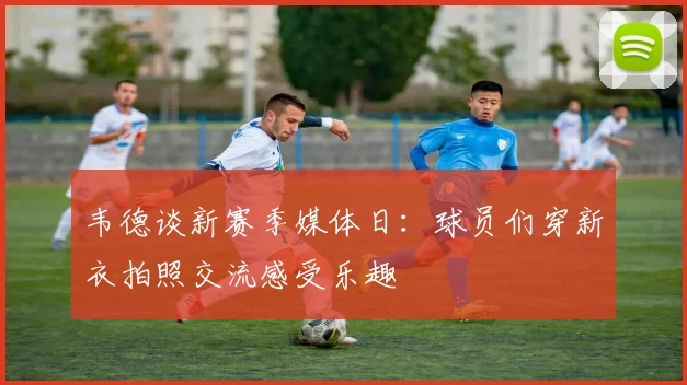 韦德谈新赛季媒体日：球员们穿新衣拍照交流感受乐趣