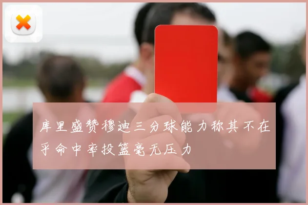 库里盛赞穆迪三分球能力称其不在乎命中率投篮毫无压力
