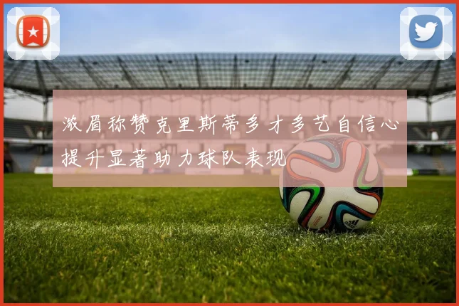 浓眉称赞克里斯蒂多才多艺自信心提升显著助力球队表现