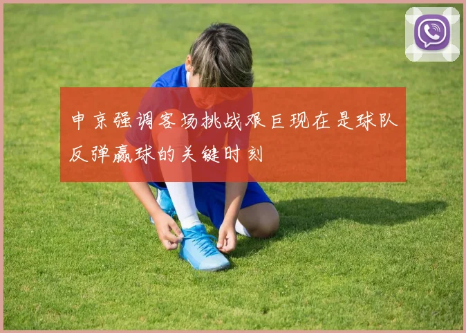 申京强调客场挑战艰巨现在是球队反弹赢球的关键时刻