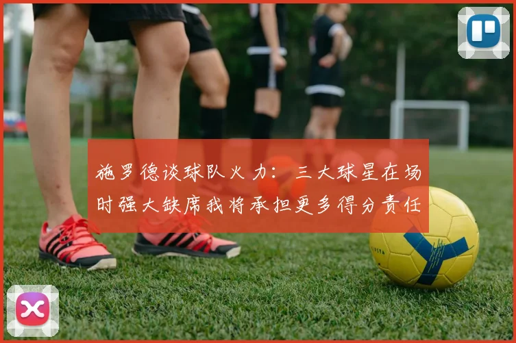 施罗德谈球队火力：三大球星在场时强大缺席我将承担更多得分责任