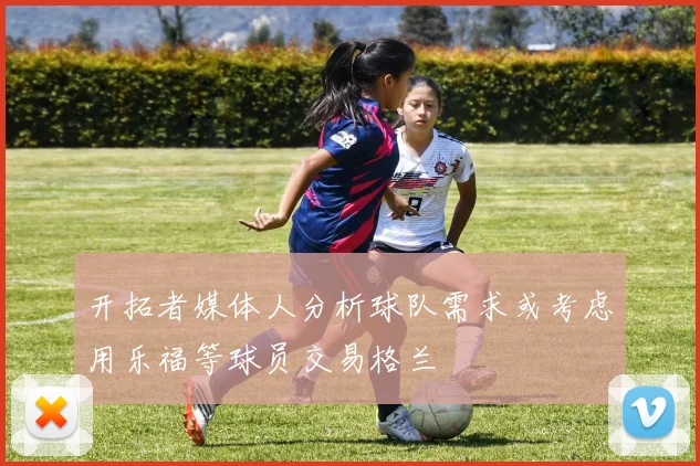 开拓者媒体人分析球队需求或考虑用乐福等球员交易格兰