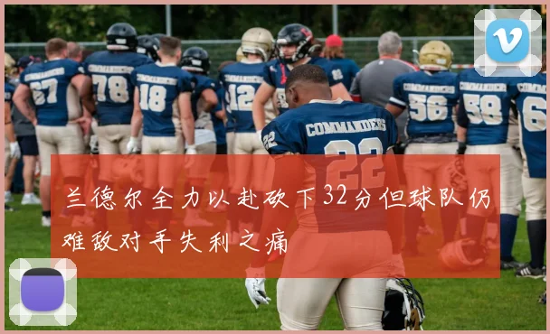 兰德尔全力以赴砍下32分但球队仍难敌对手失利之痛