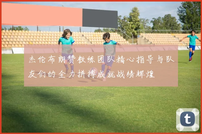 杰伦布朗赞教练团队精心指导与队友们的全力拼搏成就战绩辉煌