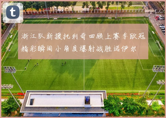 浙江队新援托利奇回顾上赛季欧冠精彩瞬间小角度爆射战胜诺伊尔