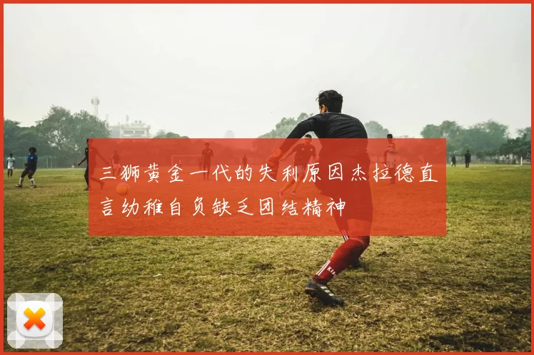 三狮黄金一代的失利原因杰拉德直言幼稚自负缺乏团结精神