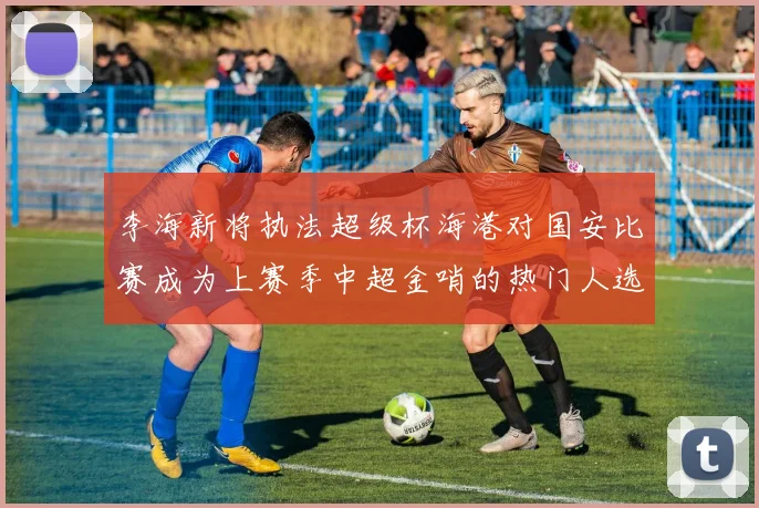 李海新将执法超级杯海港对国安比赛成为上赛季中超金哨的热门人选